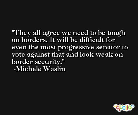 They all agree we need to be tough on borders. It will be difficult for even the most progressive senator to vote against that and look weak on border security. -Michele Waslin