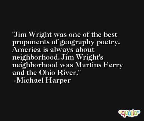 Jim Wright was one of the best proponents of geography poetry. America is always about neighborhood. Jim Wright's neighborhood was Martins Ferry and the Ohio River. -Michael Harper