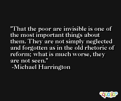 That the poor are invisible is one of the most important things about them. They are not simply neglected and forgotten as in the old rhetoric of reform; what is much worse, they are not seen. -Michael Harrington