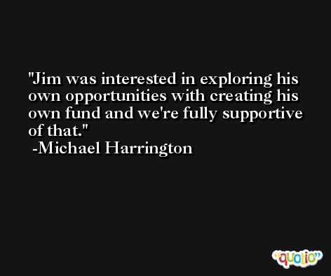 Jim was interested in exploring his own opportunities with creating his own fund and we're fully supportive of that. -Michael Harrington