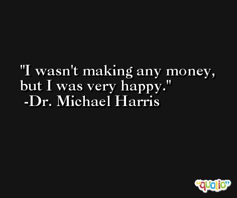 I wasn't making any money, but I was very happy. -Dr. Michael Harris