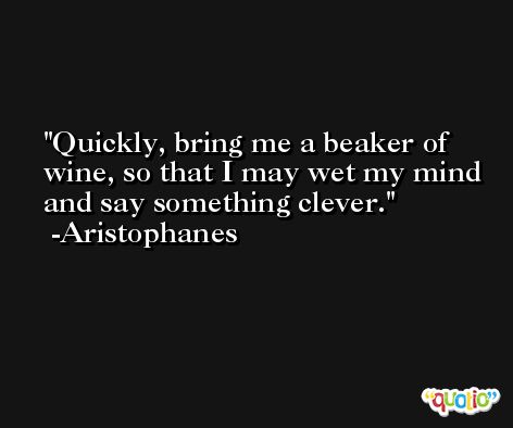 Quickly, bring me a beaker of wine, so that I may wet my mind and say something clever. -Aristophanes