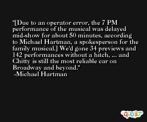 [Due to an operator error, the 7 PM performance of the musical was delayed mid-show for about 50 minutes, according to Michael Hartman, a spokesperson for the family musical.] We'd gone 34 previews and 142 performances without a hitch, ... and Chitty is still the most reliable car on Broadway and beyond. -Michael Hartman
