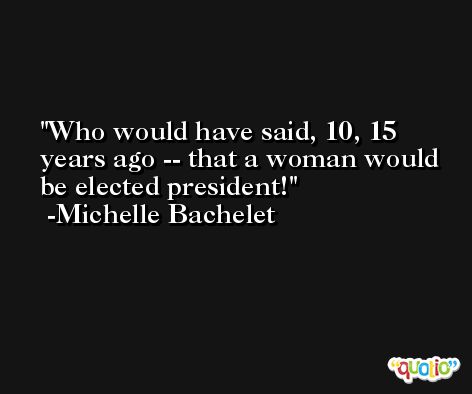 Who would have said, 10, 15 years ago -- that a woman would be elected president! -Michelle Bachelet
