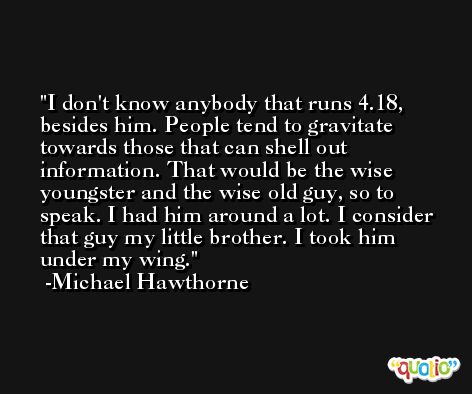 I don't know anybody that runs 4.18, besides him. People tend to gravitate towards those that can shell out information. That would be the wise youngster and the wise old guy, so to speak. I had him around a lot. I consider that guy my little brother. I took him under my wing. -Michael Hawthorne