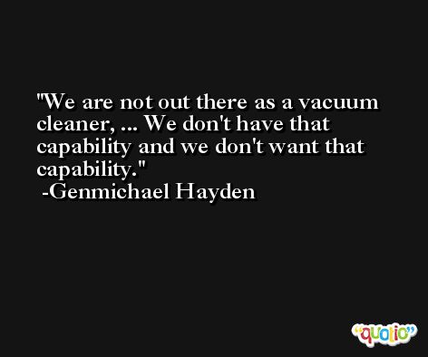 We are not out there as a vacuum cleaner, ... We don't have that capability and we don't want that capability. -Genmichael Hayden