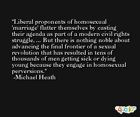 Liberal proponents of homosexual 'marriage' flatter themselves by casting their agenda as part of a modern civil rights struggle, ... But there is nothing noble about advancing the final frontier of a sexual revolution that has resulted in tens of thousands of men getting sick or dying young because they engage in homosexual perversions. -Michael Heath