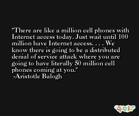 There are like a million cell phones with Internet access today. Just wait until 100 million have Internet access. . . . We know there is going to be a distributed denial of service attack where you are going to have literally 50 million cell phones coming at you. -Aristotle Balogh