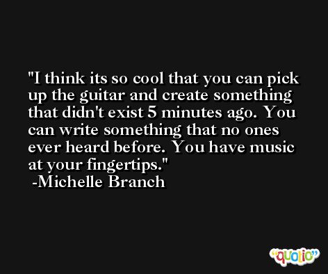 I think its so cool that you can pick up the guitar and create something that didn't exist 5 minutes ago. You can write something that no ones ever heard before. You have music at your fingertips. -Michelle Branch