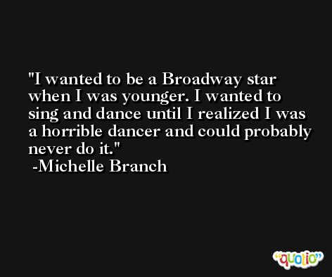 I wanted to be a Broadway star when I was younger. I wanted to sing and dance until I realized I was a horrible dancer and could probably never do it. -Michelle Branch