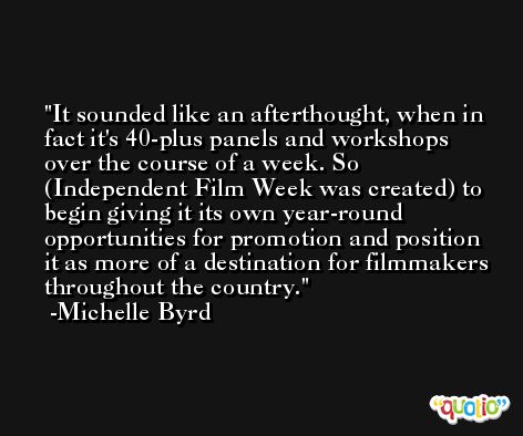 It sounded like an afterthought, when in fact it's 40-plus panels and workshops over the course of a week. So (Independent Film Week was created) to begin giving it its own year-round opportunities for promotion and position it as more of a destination for filmmakers throughout the country. -Michelle Byrd