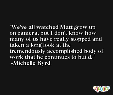 We've all watched Matt grow up on camera, but I don't know how many of us have really stopped and taken a long look at the tremendously accomplished body of work that he continues to build. -Michelle Byrd