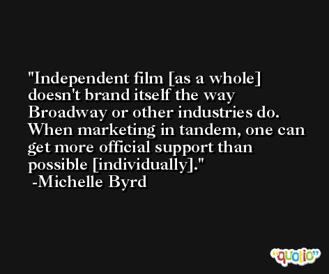 Independent film [as a whole] doesn't brand itself the way Broadway or other industries do. When marketing in tandem, one can get more official support than possible [individually]. -Michelle Byrd