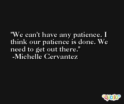 We can't have any patience. I think our patience is done. We need to get out there. -Michelle Cervantez