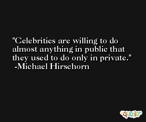 Celebrities are willing to do almost anything in public that they used to do only in private. -Michael Hirschorn