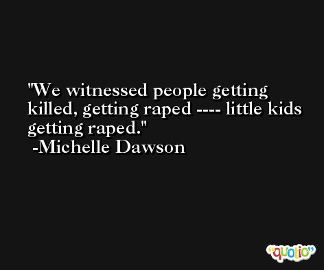 We witnessed people getting killed, getting raped ---- little kids getting raped. -Michelle Dawson
