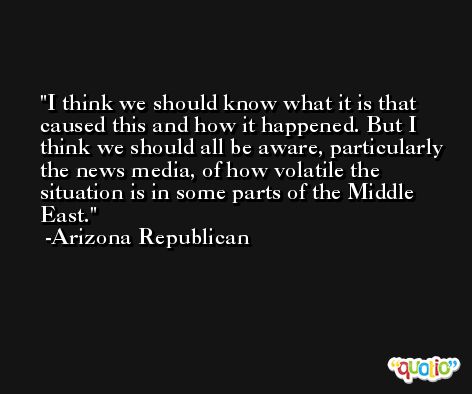 I think we should know what it is that caused this and how it happened. But I think we should all be aware, particularly the news media, of how volatile the situation is in some parts of the Middle East. -Arizona Republican
