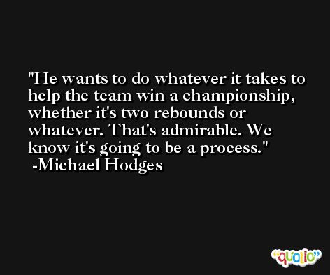 He wants to do whatever it takes to help the team win a championship, whether it's two rebounds or whatever. That's admirable. We know it's going to be a process. -Michael Hodges