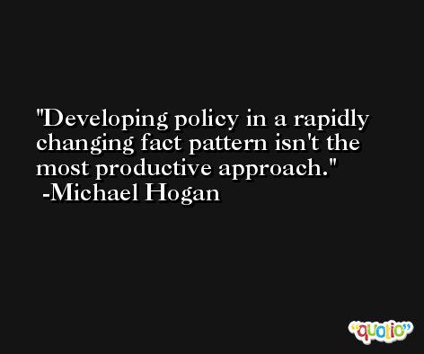 Developing policy in a rapidly changing fact pattern isn't the most productive approach. -Michael Hogan