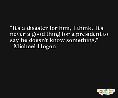 It's a disaster for him, I think. It's never a good thing for a president to say he doesn't know something. -Michael Hogan