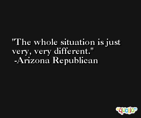 The whole situation is just very, very different. -Arizona Republican