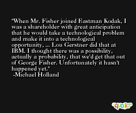 When Mr. Fisher joined Eastman Kodak, I was a shareholder with great anticipation that he would take a technological problem and make it into a technological opportunity, ... Lou Gerstner did that at IBM. I thought there was a possibility, actually a probability, that we'd get that out of George Fisher. Unfortunately it hasn't happened yet. -Michael Holland