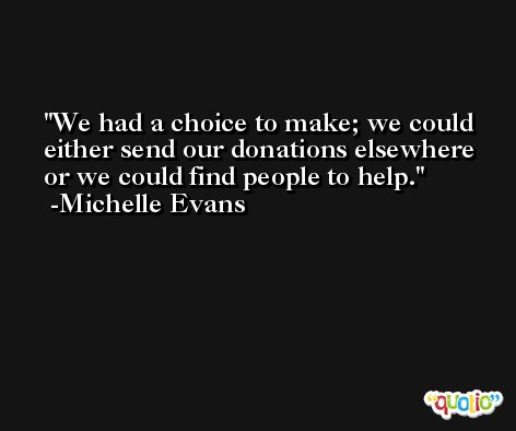 We had a choice to make; we could either send our donations elsewhere or we could find people to help. -Michelle Evans