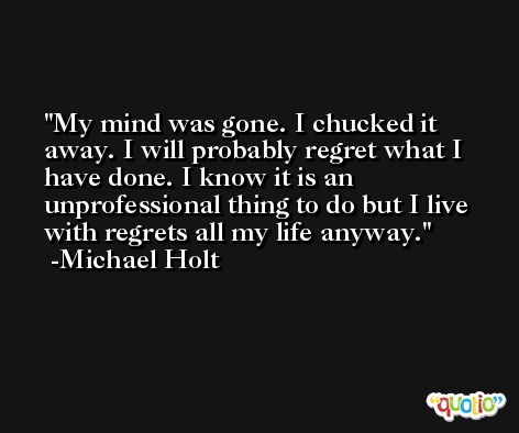 My mind was gone. I chucked it away. I will probably regret what I have done. I know it is an unprofessional thing to do but I live with regrets all my life anyway. -Michael Holt