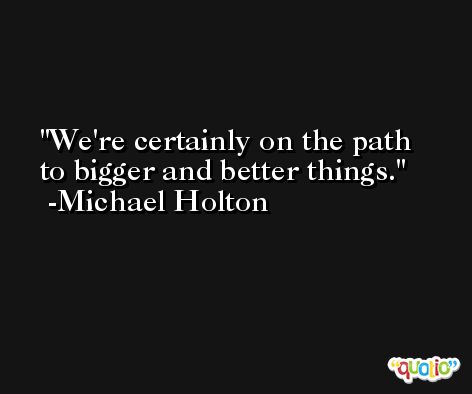 We're certainly on the path to bigger and better things. -Michael Holton