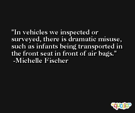 In vehicles we inspected or surveyed, there is dramatic misuse, such as infants being transported in the front seat in front of air bags. -Michelle Fischer