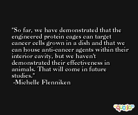 So far, we have demonstrated that the engineered protein cages can target cancer cells grown in a dish and that we can house anti-cancer agents within their interior cavity, but we haven't demonstrated their effectiveness in animals. That will come in future studies. -Michelle Flenniken