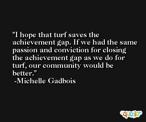 I hope that turf saves the achievement gap. If we had the same passion and conviction for closing the achievement gap as we do for turf, our community would be better. -Michelle Gadbois