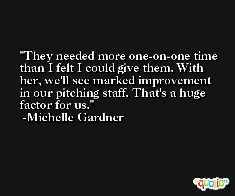 They needed more one-on-one time than I felt I could give them. With her, we'll see marked improvement in our pitching staff. That's a huge factor for us. -Michelle Gardner