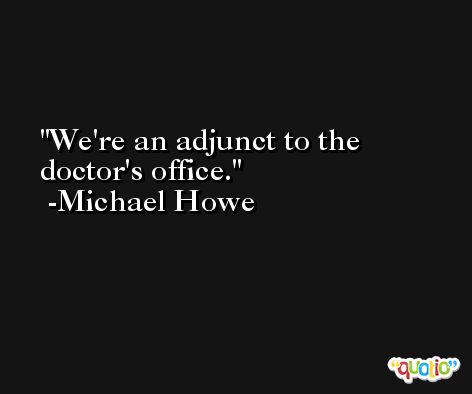 We're an adjunct to the doctor's office. -Michael Howe