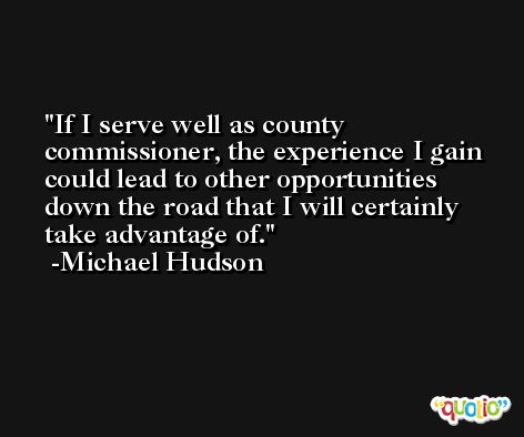 If I serve well as county commissioner, the experience I gain could lead to other opportunities down the road that I will certainly take advantage of. -Michael Hudson