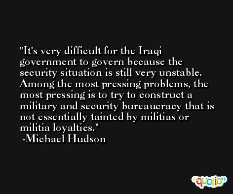 It's very difficult for the Iraqi government to govern because the security situation is still very unstable. Among the most pressing problems, the most pressing is to try to construct a military and security bureaucracy that is not essentially tainted by militias or militia loyalties. -Michael Hudson