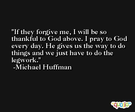 If they forgive me, I will be so thankful to God above. I pray to God every day. He gives us the way to do things and we just have to do the legwork. -Michael Huffman
