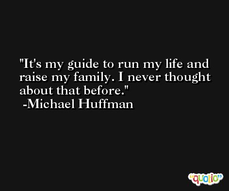 It's my guide to run my life and raise my family. I never thought about that before. -Michael Huffman