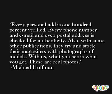 Every personal add is one hundred percent verified. Every phone number and e-mail and even postal address is checked for authenticity. Also, with some other publications, they try and stock their magazines with photographs of models. With us, what you see is what you get. These are real photos. -Michael Huffman