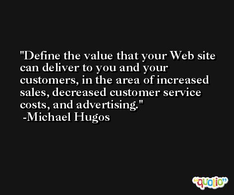 Define the value that your Web site can deliver to you and your customers, in the area of increased sales, decreased customer service costs, and advertising. -Michael Hugos