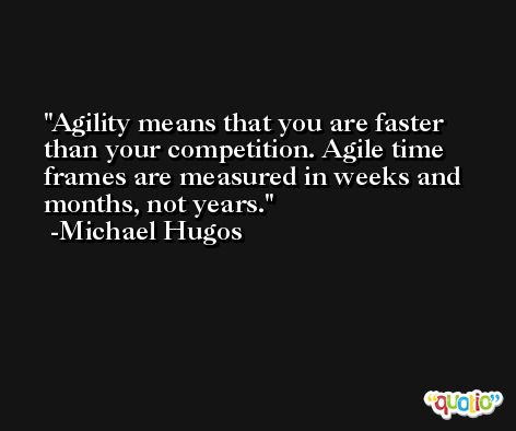 Agility means that you are faster than your competition. Agile time frames are measured in weeks and months, not years. -Michael Hugos