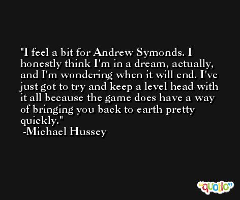 I feel a bit for Andrew Symonds. I honestly think I'm in a dream, actually, and I'm wondering when it will end. I've just got to try and keep a level head with it all because the game does have a way of bringing you back to earth pretty quickly. -Michael Hussey