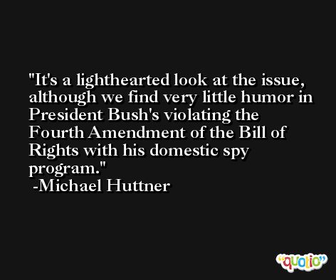 It's a lighthearted look at the issue, although we find very little humor in President Bush's violating the Fourth Amendment of the Bill of Rights with his domestic spy program. -Michael Huttner