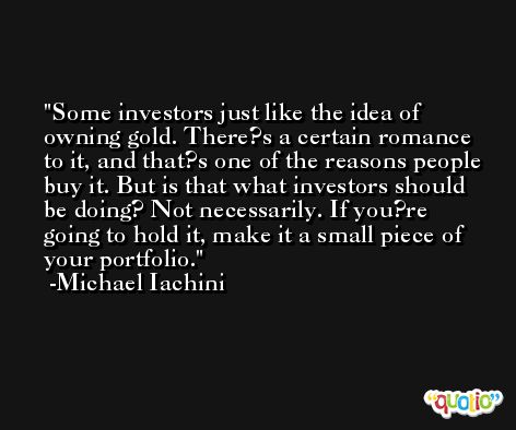 Some investors just like the idea of owning gold. There?s a certain romance to it, and that?s one of the reasons people buy it. But is that what investors should be doing? Not necessarily. If you?re going to hold it, make it a small piece of your portfolio. -Michael Iachini