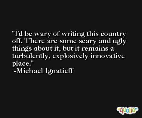 I'd be wary of writing this country off. There are some scary and ugly things about it, but it remains a turbulently, explosively innovative place. -Michael Ignatieff
