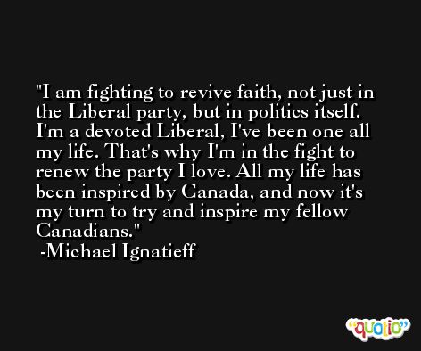 I am fighting to revive faith, not just in the Liberal party, but in politics itself. I'm a devoted Liberal, I've been one all my life. That's why I'm in the fight to renew the party I love. All my life has been inspired by Canada, and now it's my turn to try and inspire my fellow Canadians. -Michael Ignatieff