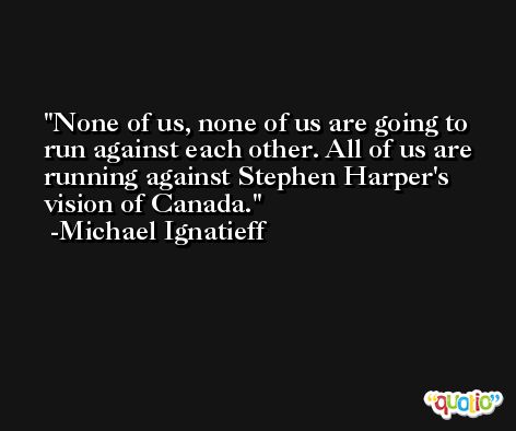 None of us, none of us are going to run against each other. All of us are running against Stephen Harper's vision of Canada. -Michael Ignatieff