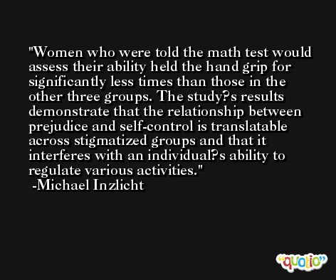 Women who were told the math test would assess their ability held the hand grip for significantly less times than those in the other three groups. The study?s results demonstrate that the relationship between prejudice and self-control is translatable across stigmatized groups and that it interferes with an individual?s ability to regulate various activities. -Michael Inzlicht