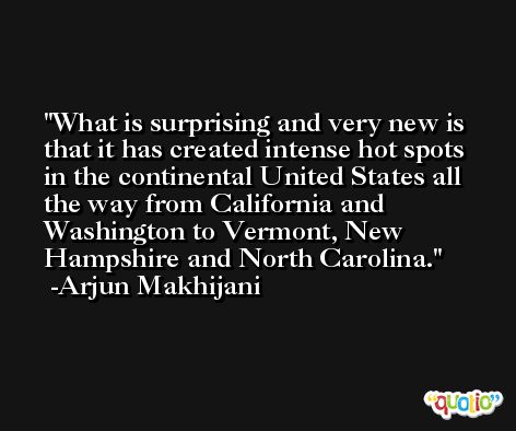 What is surprising and very new is that it has created intense hot spots in the continental United States all the way from California and Washington to Vermont, New Hampshire and North Carolina. -Arjun Makhijani
