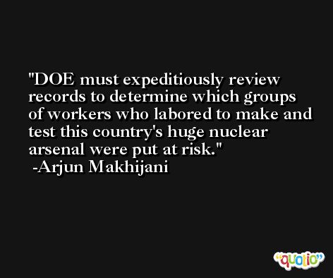 DOE must expeditiously review records to determine which groups of workers who labored to make and test this country's huge nuclear arsenal were put at risk. -Arjun Makhijani